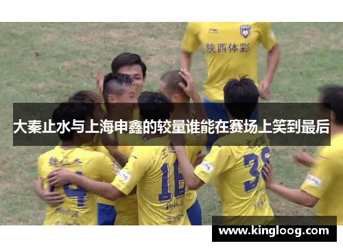 大秦止水与上海申鑫的较量谁能在赛场上笑到最后