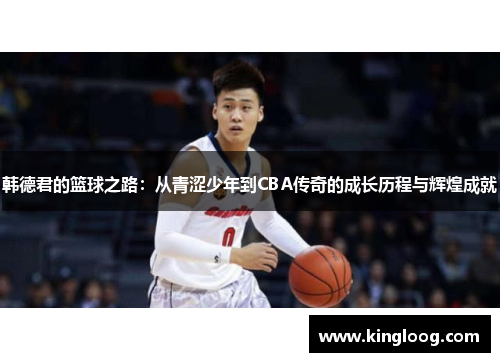 韩德君的篮球之路：从青涩少年到CBA传奇的成长历程与辉煌成就