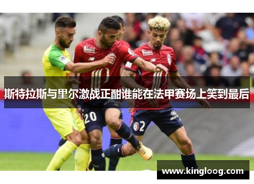 斯特拉斯与里尔激战正酣谁能在法甲赛场上笑到最后