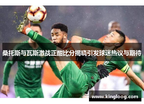 桑托斯与瓦斯激战正酣比分揭晓引发球迷热议与期待