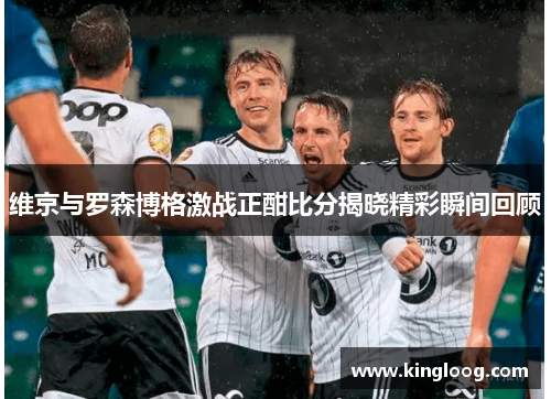 维京与罗森博格激战正酣比分揭晓精彩瞬间回顾